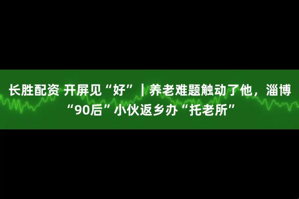 长胜配资 开屏见“好”｜养老难题触动了他，淄博“90后”小伙返乡办“托老所”