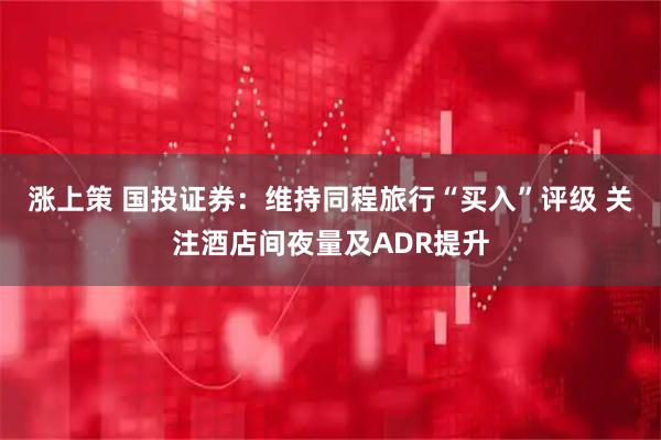 涨上策 国投证券：维持同程旅行“买入”评级 关注酒店间夜量及ADR提升