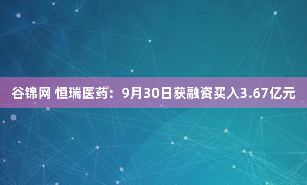 谷锦网 恒瑞医药：9月30日获融资买入3.67亿元