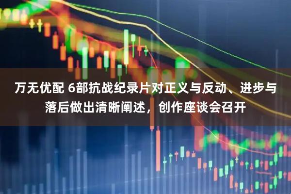 万无优配 6部抗战纪录片对正义与反动、进步与落后做出清晰阐述，创作座谈会召开