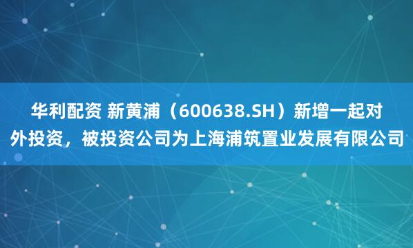 华利配资 新黄浦（600638.SH）新增一起对外投资，被投资公司为上海浦筑置业发展有限公司