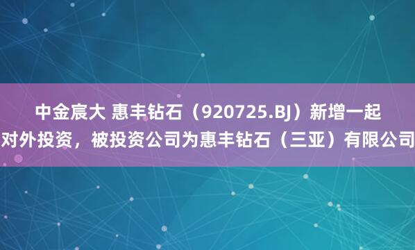 中金宸大 惠丰钻石（920725.BJ）新增一起对外投资，被投资公司为惠丰钻石（三亚）有限公司