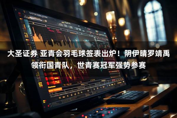 大圣证券 亚青会羽毛球签表出炉！阴伊晴罗靖禹领衔国青队，世青赛冠军强势参赛