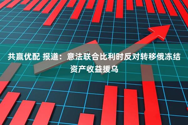 共赢优配 报道：意法联合比利时反对转移俄冻结资产收益援乌
