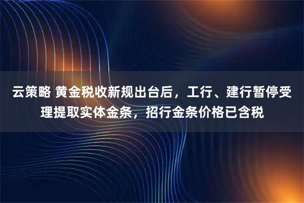 云策略 黄金税收新规出台后，工行、建行暂停受理提取实体金条，招行金条价格已含税