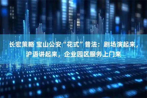 长宏策略 宝山公安“花式”普法：剧场演起来，沪语讲起来，企业园区服务上门来