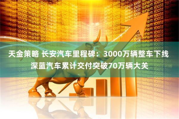 天金策略 长安汽车里程碑：3000万辆整车下线 深蓝汽车累计交付突破70万辆大关