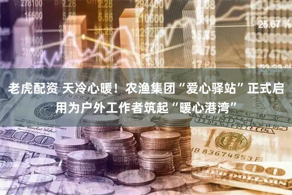 老虎配资 天冷心暖！农渔集团“爱心驿站”正式启用为户外工作者筑起“暖心港湾”
