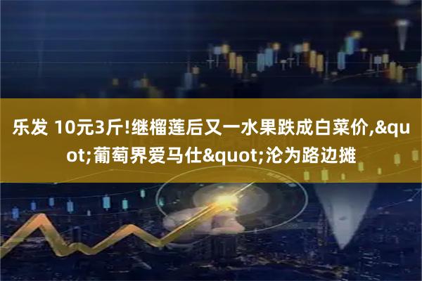 乐发 10元3斤!继榴莲后又一水果跌成白菜价,&quot;葡萄界爱马仕&quot;沦为路边摊