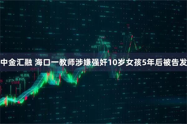 中金汇融 海口一教师涉嫌强奸10岁女孩5年后被告发