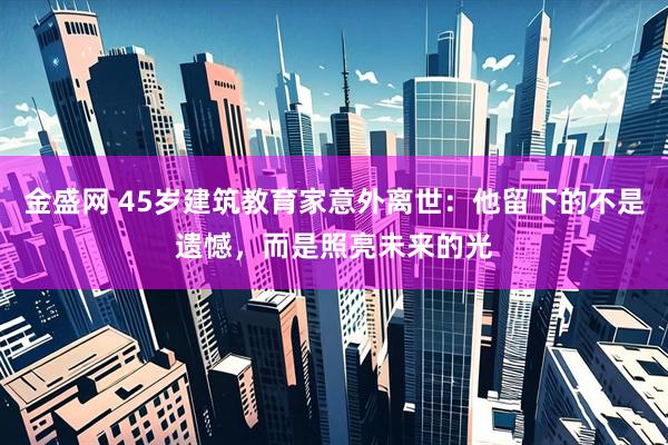 金盛网 45岁建筑教育家意外离世：他留下的不是遗憾，而是照亮未来的光