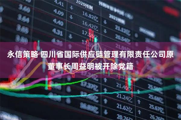 永信策略 四川省国际供应链管理有限责任公司原董事长周益明被开除党籍