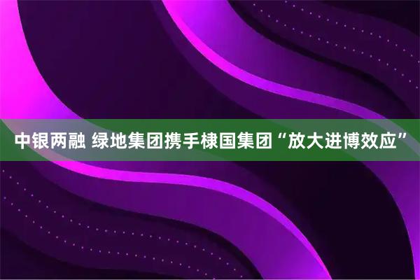 中银两融 绿地集团携手棣国集团“放大进博效应”