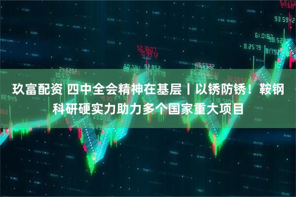 玖富配资 四中全会精神在基层丨以锈防锈！鞍钢科研硬实力助力多个国家重大项目