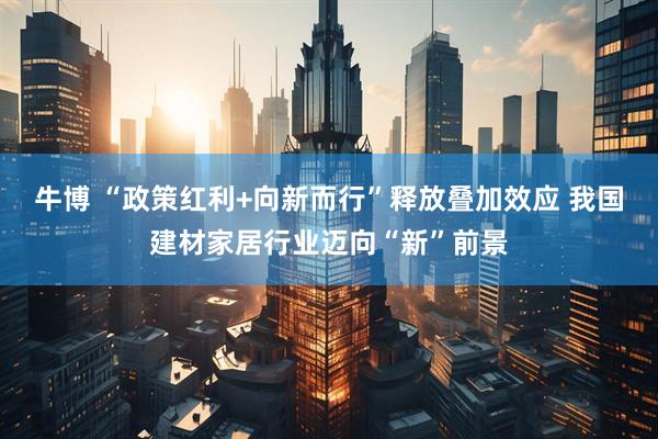牛博 “政策红利+向新而行”释放叠加效应 我国建材家居行业迈向“新”前景