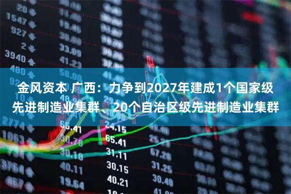 金风资本 广西：力争到2027年建成1个国家级先进制造业集群、20个自治区级先进制造业集群
