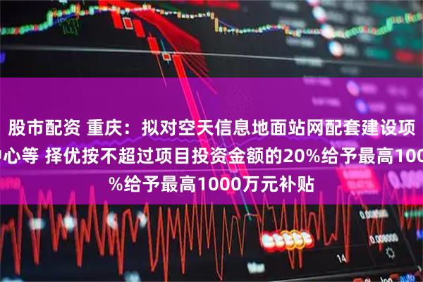 股市配资 重庆：拟对空天信息地面站网配套建设项目及运控中心等 择优按不超过项目投资金额的20%给予最高1000万元补贴