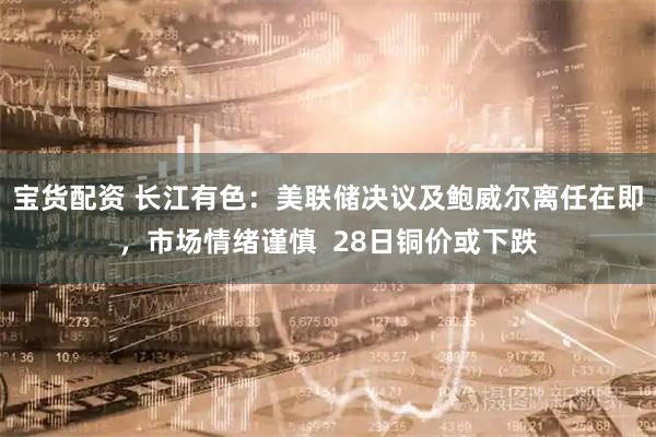 宝货配资 长江有色：美联储决议及鲍威尔离任在即，市场情绪谨慎  28日铜价或下跌