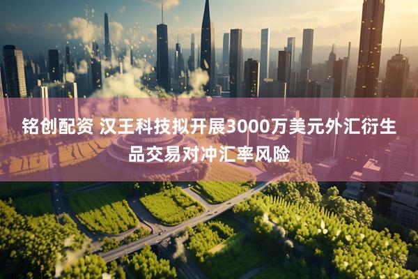 铭创配资 汉王科技拟开展3000万美元外汇衍生品交易对冲汇率风险