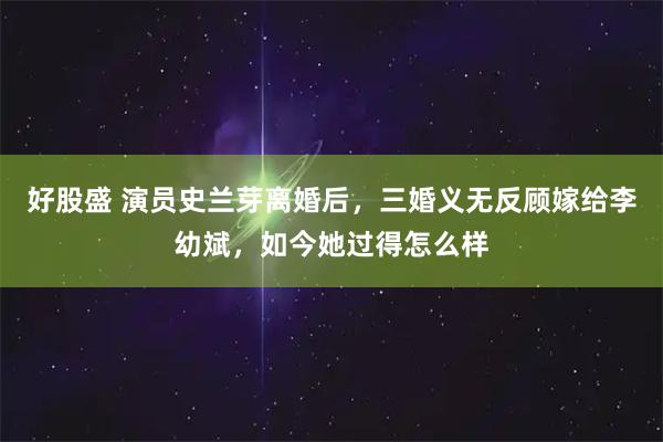 好股盛 演员史兰芽离婚后，三婚义无反顾嫁给李幼斌，如今她过得怎么样